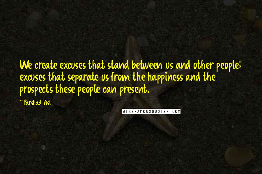 Farshad Asl Quotes: We create excuses that stand between us and other people; excuses that separate us from the happiness and the prospects these people can present.