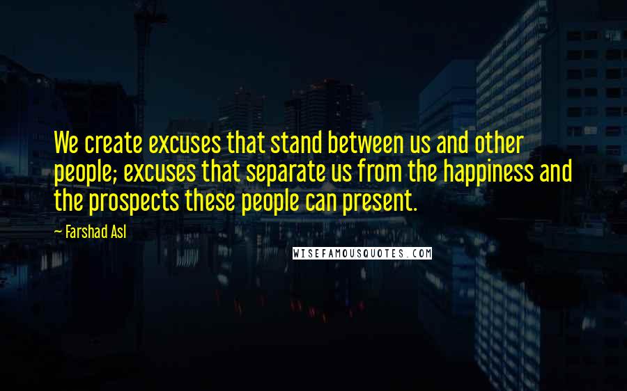 Farshad Asl Quotes: We create excuses that stand between us and other people; excuses that separate us from the happiness and the prospects these people can present.