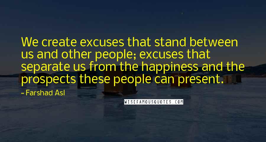 Farshad Asl Quotes: We create excuses that stand between us and other people; excuses that separate us from the happiness and the prospects these people can present.