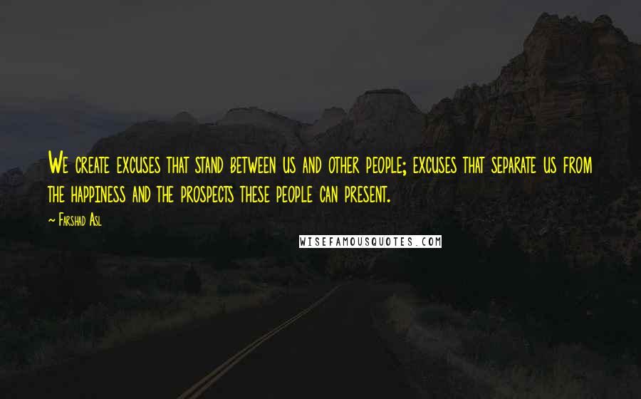 Farshad Asl Quotes: We create excuses that stand between us and other people; excuses that separate us from the happiness and the prospects these people can present.