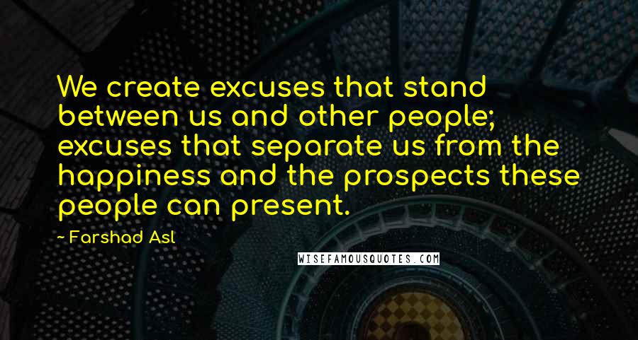 Farshad Asl Quotes: We create excuses that stand between us and other people; excuses that separate us from the happiness and the prospects these people can present.