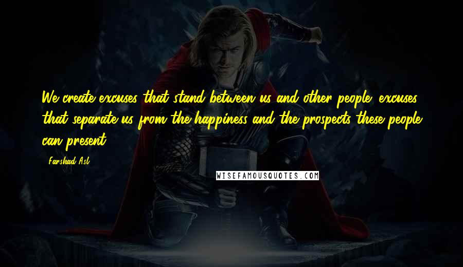 Farshad Asl Quotes: We create excuses that stand between us and other people; excuses that separate us from the happiness and the prospects these people can present.