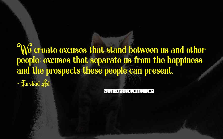 Farshad Asl Quotes: We create excuses that stand between us and other people; excuses that separate us from the happiness and the prospects these people can present.