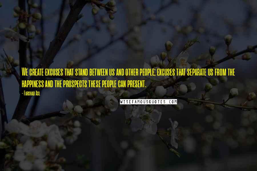 Farshad Asl Quotes: We create excuses that stand between us and other people; excuses that separate us from the happiness and the prospects these people can present.