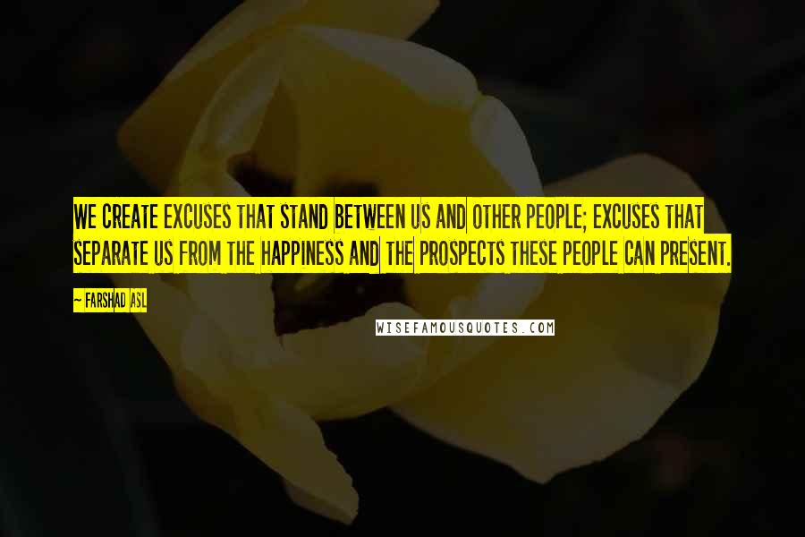 Farshad Asl Quotes: We create excuses that stand between us and other people; excuses that separate us from the happiness and the prospects these people can present.