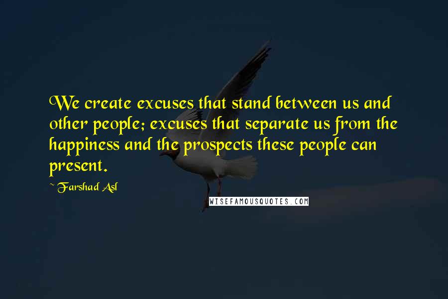 Farshad Asl Quotes: We create excuses that stand between us and other people; excuses that separate us from the happiness and the prospects these people can present.