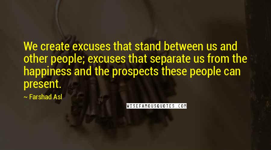 Farshad Asl Quotes: We create excuses that stand between us and other people; excuses that separate us from the happiness and the prospects these people can present.