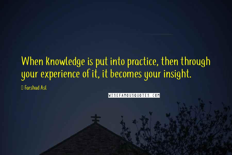 Farshad Asl Quotes: When knowledge is put into practice, then through your experience of it, it becomes your insight.