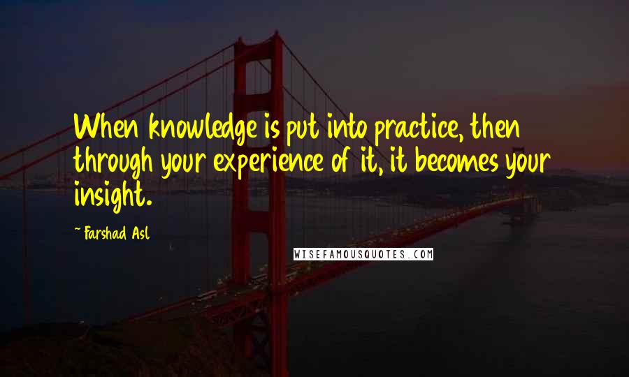 Farshad Asl Quotes: When knowledge is put into practice, then through your experience of it, it becomes your insight.