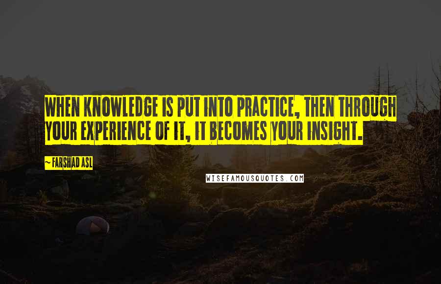 Farshad Asl Quotes: When knowledge is put into practice, then through your experience of it, it becomes your insight.