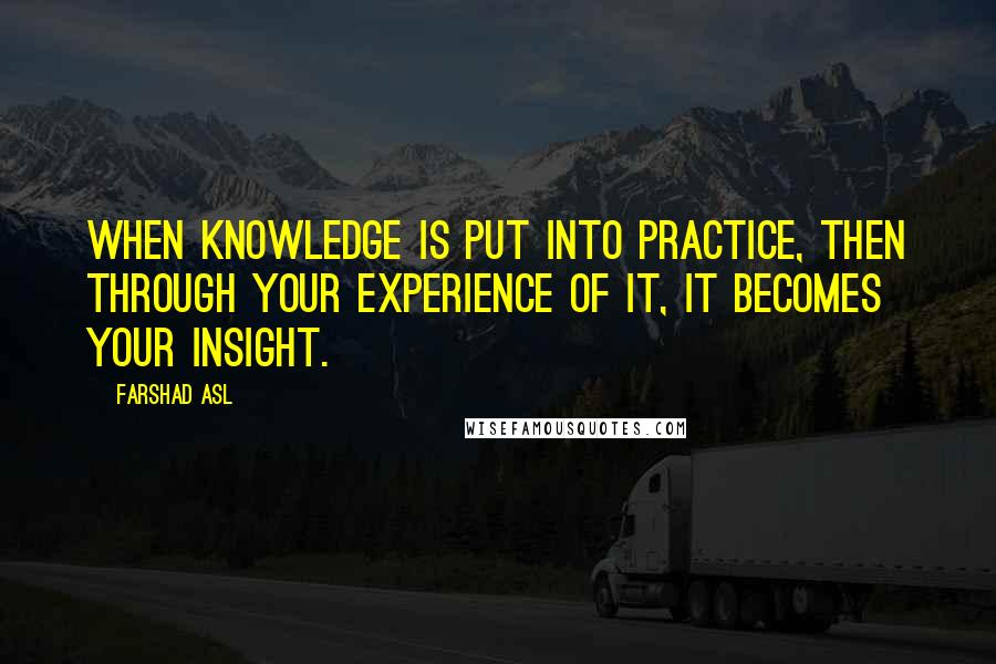 Farshad Asl Quotes: When knowledge is put into practice, then through your experience of it, it becomes your insight.