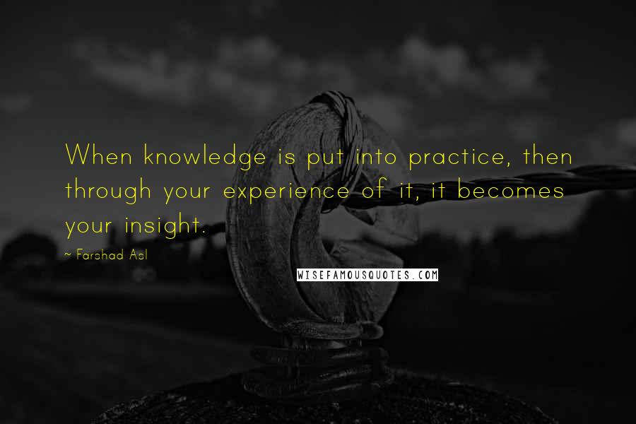 Farshad Asl Quotes: When knowledge is put into practice, then through your experience of it, it becomes your insight.