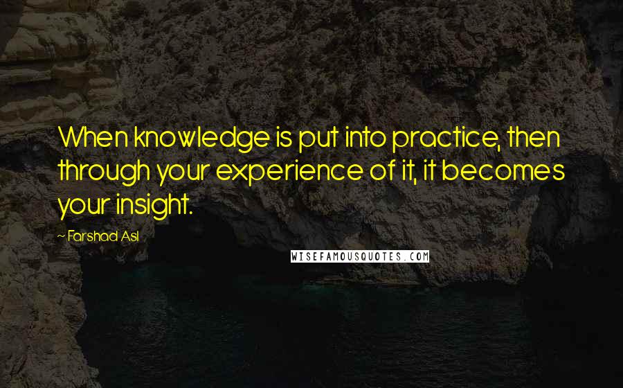 Farshad Asl Quotes: When knowledge is put into practice, then through your experience of it, it becomes your insight.