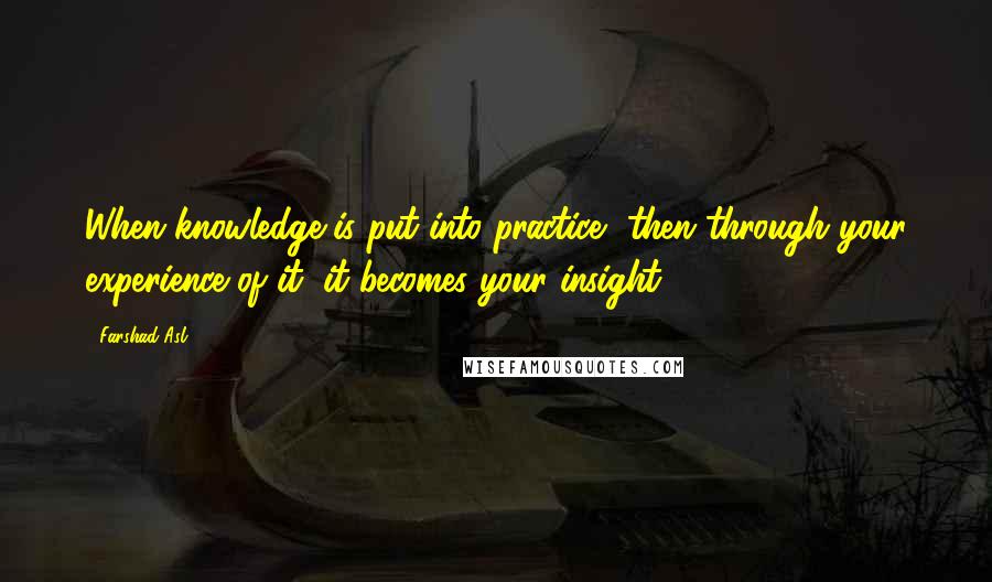 Farshad Asl Quotes: When knowledge is put into practice, then through your experience of it, it becomes your insight.