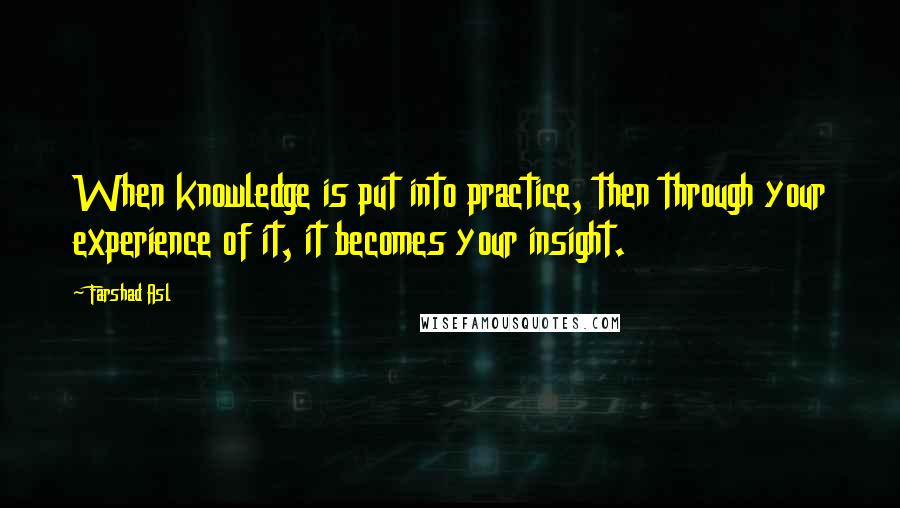 Farshad Asl Quotes: When knowledge is put into practice, then through your experience of it, it becomes your insight.