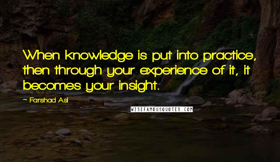 Farshad Asl Quotes: When knowledge is put into practice, then through your experience of it, it becomes your insight.