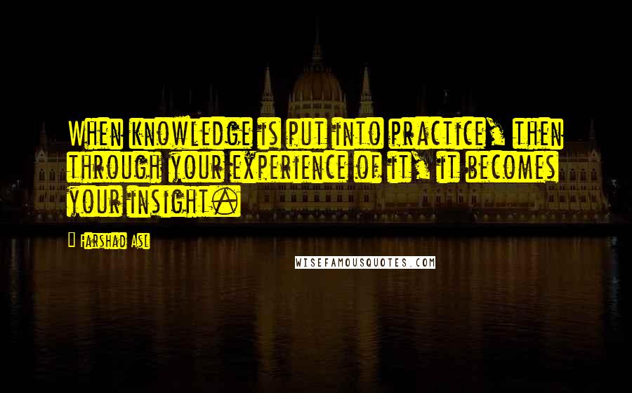 Farshad Asl Quotes: When knowledge is put into practice, then through your experience of it, it becomes your insight.