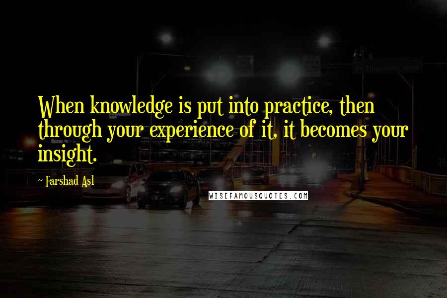 Farshad Asl Quotes: When knowledge is put into practice, then through your experience of it, it becomes your insight.