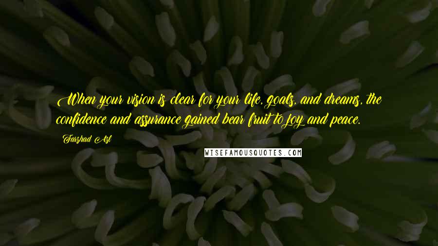 Farshad Asl Quotes: When your vision is clear for your life, goals, and dreams, the confidence and assurance gained bear fruit to joy and peace.