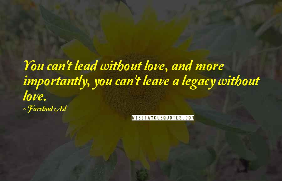 Farshad Asl Quotes: You can't lead without love, and more importantly, you can't leave a legacy without love.