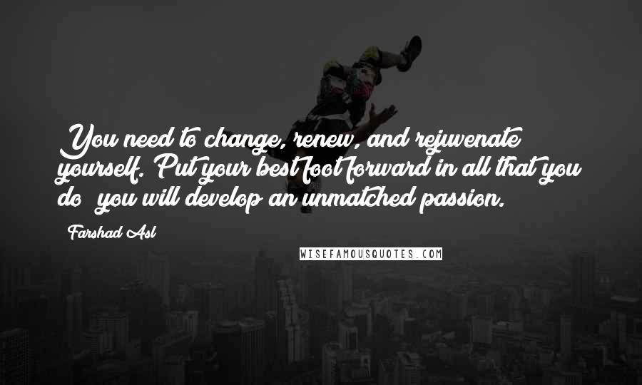 Farshad Asl Quotes: You need to change, renew, and rejuvenate yourself. Put your best foot forward in all that you do; you will develop an unmatched passion.