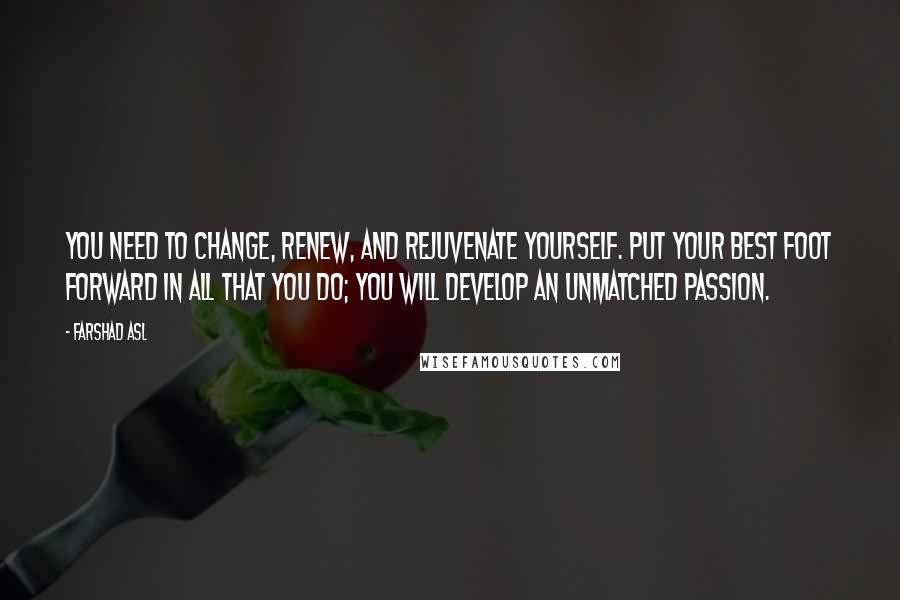 Farshad Asl Quotes: You need to change, renew, and rejuvenate yourself. Put your best foot forward in all that you do; you will develop an unmatched passion.