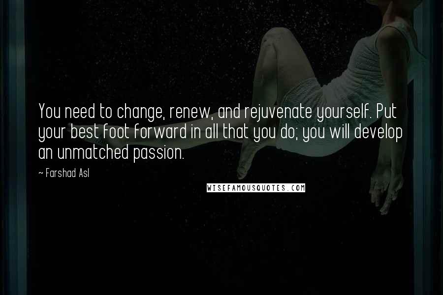 Farshad Asl Quotes: You need to change, renew, and rejuvenate yourself. Put your best foot forward in all that you do; you will develop an unmatched passion.