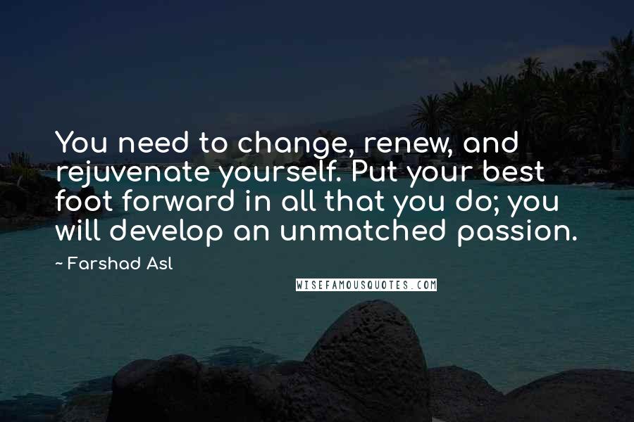 Farshad Asl Quotes: You need to change, renew, and rejuvenate yourself. Put your best foot forward in all that you do; you will develop an unmatched passion.