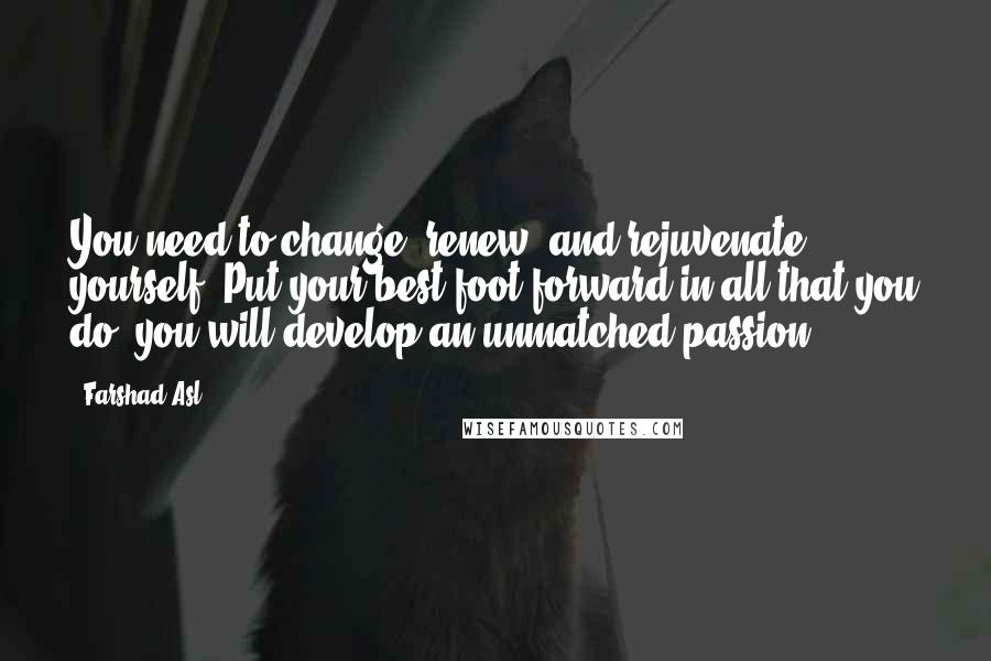 Farshad Asl Quotes: You need to change, renew, and rejuvenate yourself. Put your best foot forward in all that you do; you will develop an unmatched passion.