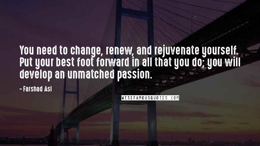 Farshad Asl Quotes: You need to change, renew, and rejuvenate yourself. Put your best foot forward in all that you do; you will develop an unmatched passion.