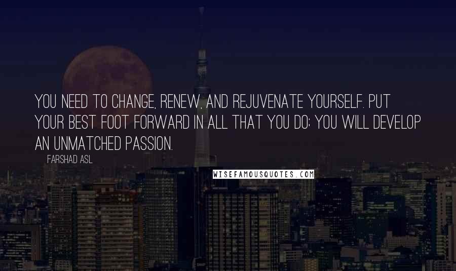 Farshad Asl Quotes: You need to change, renew, and rejuvenate yourself. Put your best foot forward in all that you do; you will develop an unmatched passion.