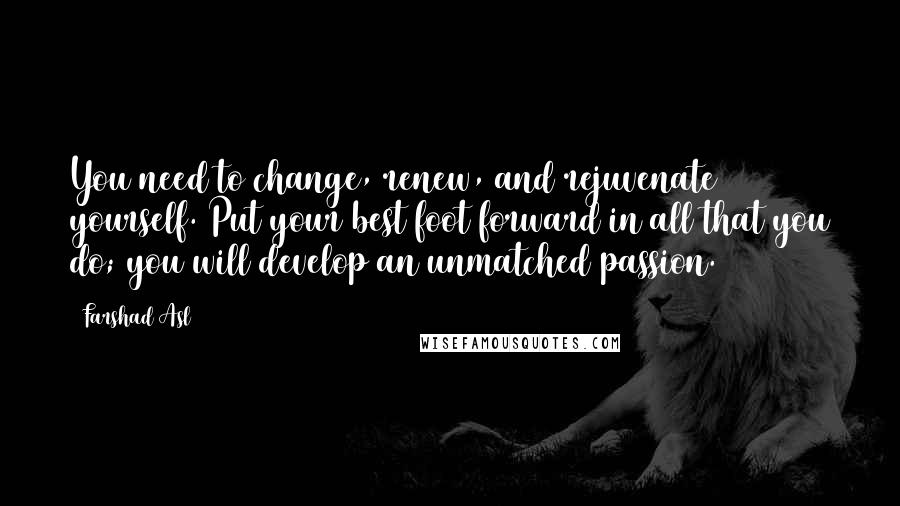 Farshad Asl Quotes: You need to change, renew, and rejuvenate yourself. Put your best foot forward in all that you do; you will develop an unmatched passion.