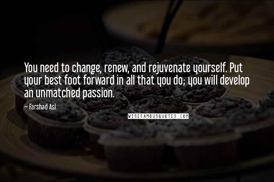 Farshad Asl Quotes: You need to change, renew, and rejuvenate yourself. Put your best foot forward in all that you do; you will develop an unmatched passion.