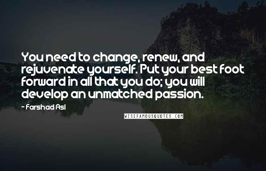 Farshad Asl Quotes: You need to change, renew, and rejuvenate yourself. Put your best foot forward in all that you do; you will develop an unmatched passion.