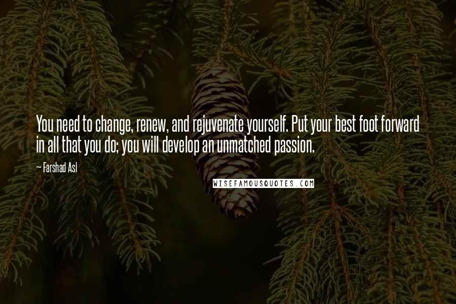 Farshad Asl Quotes: You need to change, renew, and rejuvenate yourself. Put your best foot forward in all that you do; you will develop an unmatched passion.