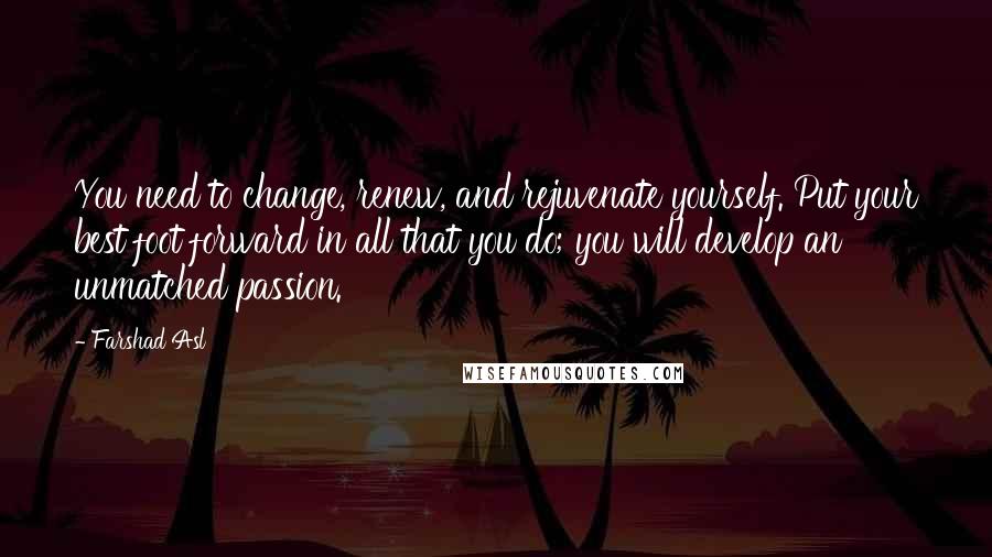 Farshad Asl Quotes: You need to change, renew, and rejuvenate yourself. Put your best foot forward in all that you do; you will develop an unmatched passion.