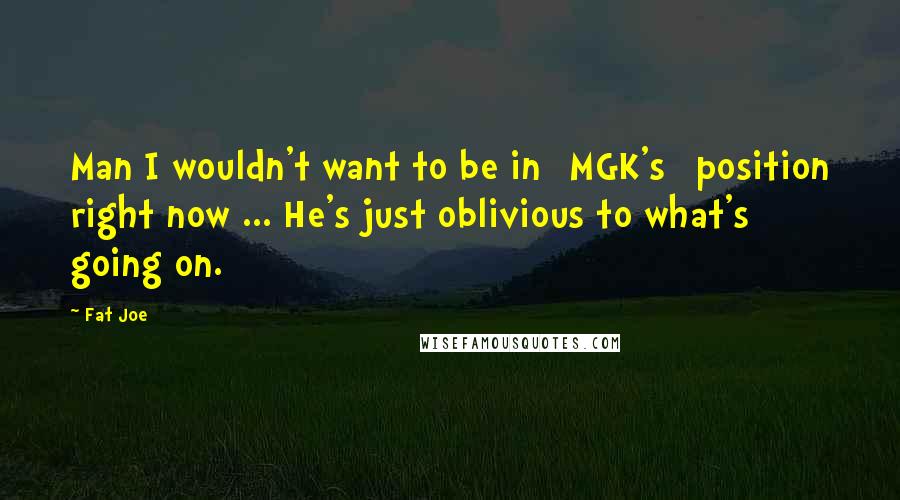 Fat Joe Quotes: Man I wouldn't want to be in [MGK's] position right now ... He's just oblivious to what's going on.