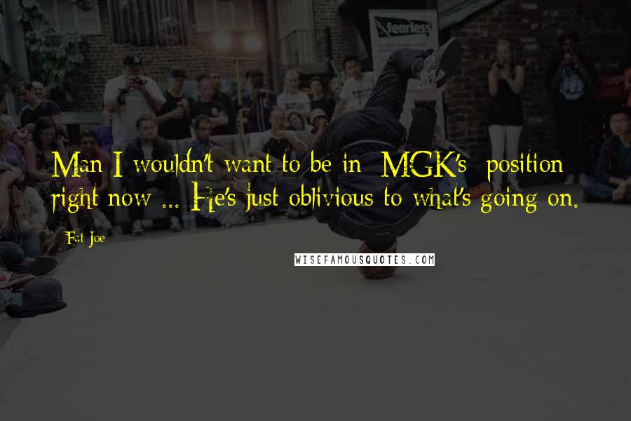 Fat Joe Quotes: Man I wouldn't want to be in [MGK's] position right now ... He's just oblivious to what's going on.