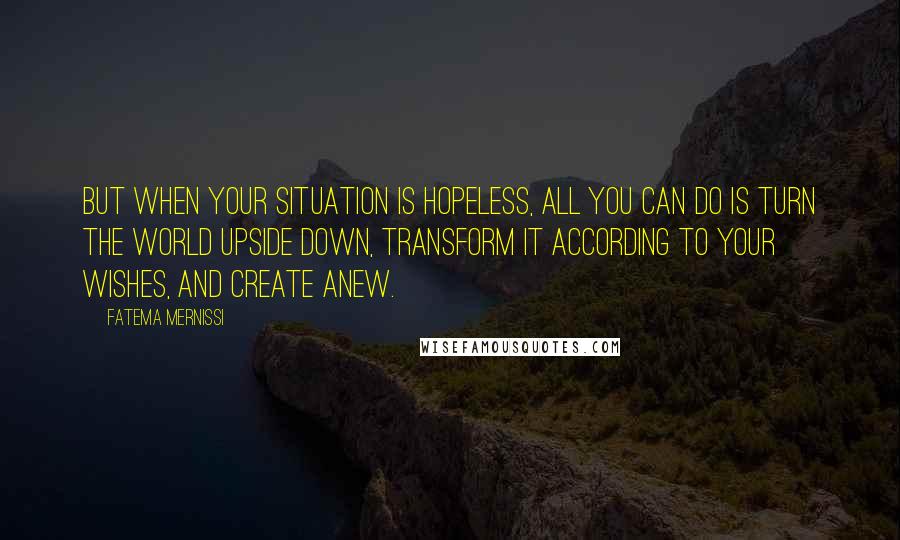 Fatema Mernissi Quotes: But when your situation is hopeless, all you can do is turn the world upside down, transform it according to your wishes, and create anew.