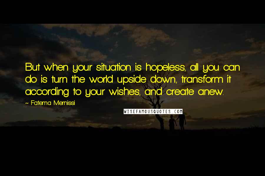 Fatema Mernissi Quotes: But when your situation is hopeless, all you can do is turn the world upside down, transform it according to your wishes, and create anew.