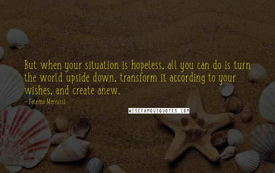 Fatema Mernissi Quotes: But when your situation is hopeless, all you can do is turn the world upside down, transform it according to your wishes, and create anew.