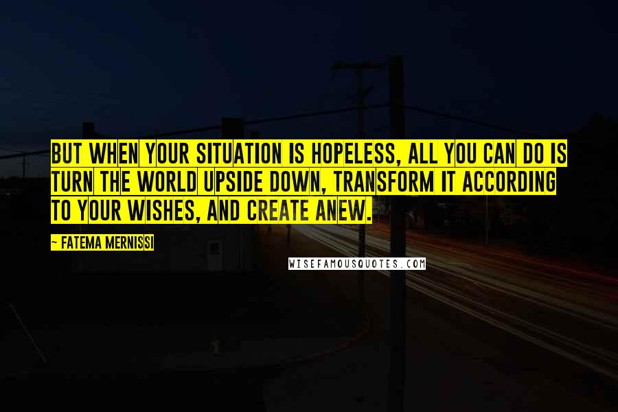 Fatema Mernissi Quotes: But when your situation is hopeless, all you can do is turn the world upside down, transform it according to your wishes, and create anew.