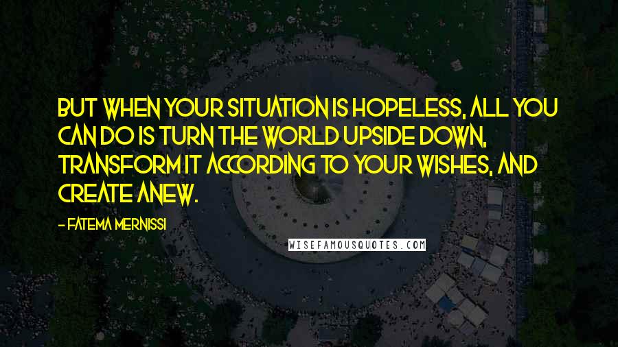 Fatema Mernissi Quotes: But when your situation is hopeless, all you can do is turn the world upside down, transform it according to your wishes, and create anew.