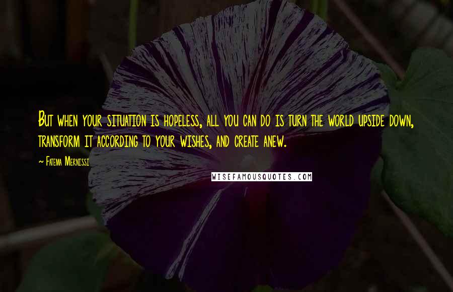 Fatema Mernissi Quotes: But when your situation is hopeless, all you can do is turn the world upside down, transform it according to your wishes, and create anew.