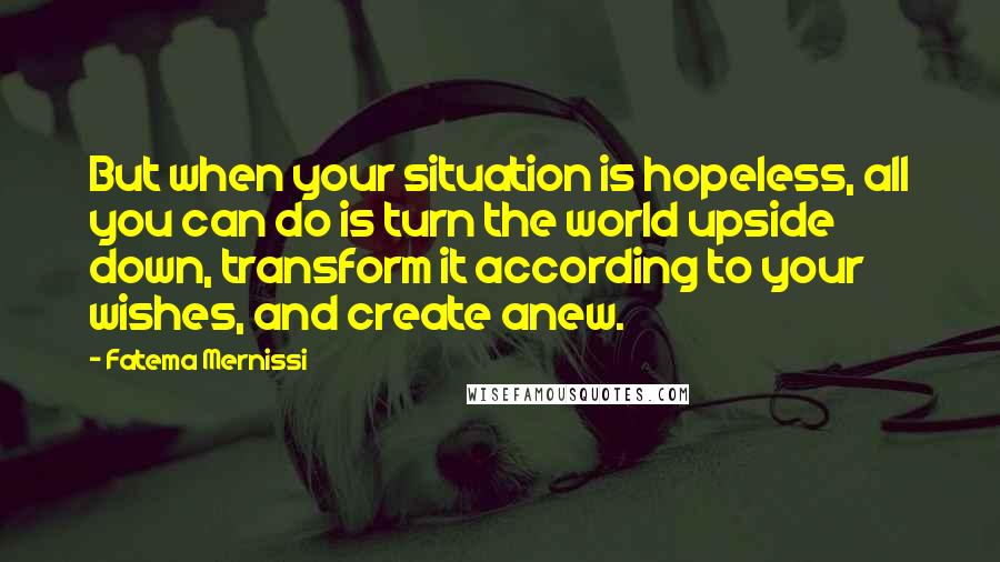 Fatema Mernissi Quotes: But when your situation is hopeless, all you can do is turn the world upside down, transform it according to your wishes, and create anew.