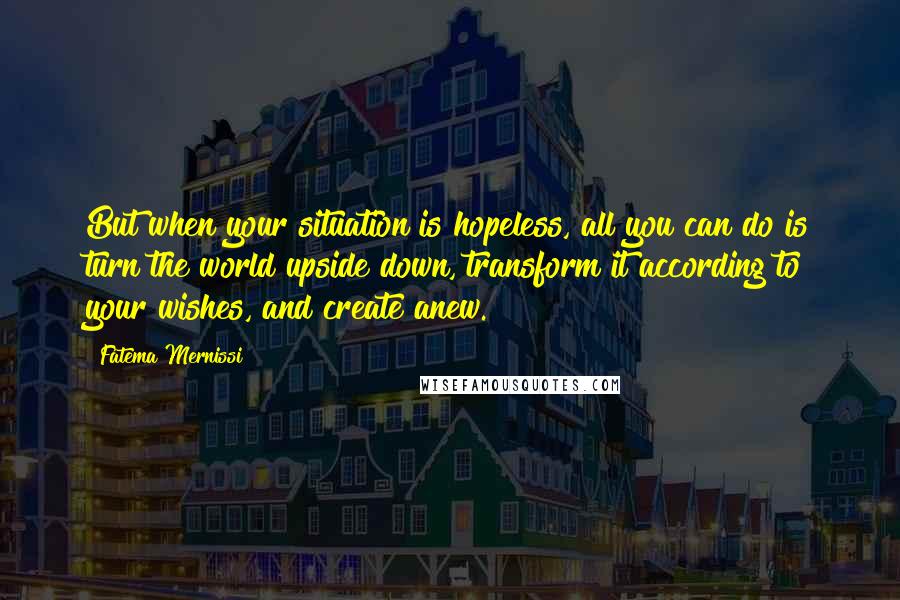 Fatema Mernissi Quotes: But when your situation is hopeless, all you can do is turn the world upside down, transform it according to your wishes, and create anew.