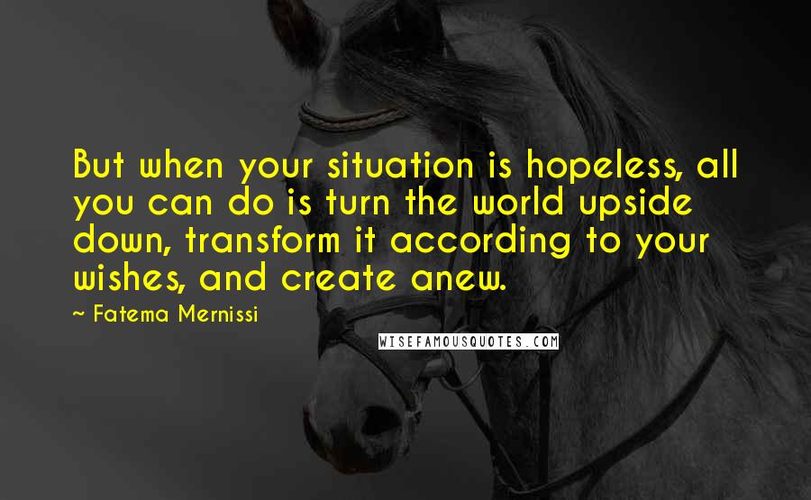 Fatema Mernissi Quotes: But when your situation is hopeless, all you can do is turn the world upside down, transform it according to your wishes, and create anew.