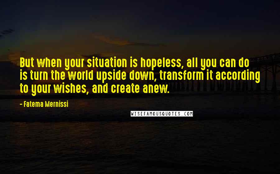 Fatema Mernissi Quotes: But when your situation is hopeless, all you can do is turn the world upside down, transform it according to your wishes, and create anew.