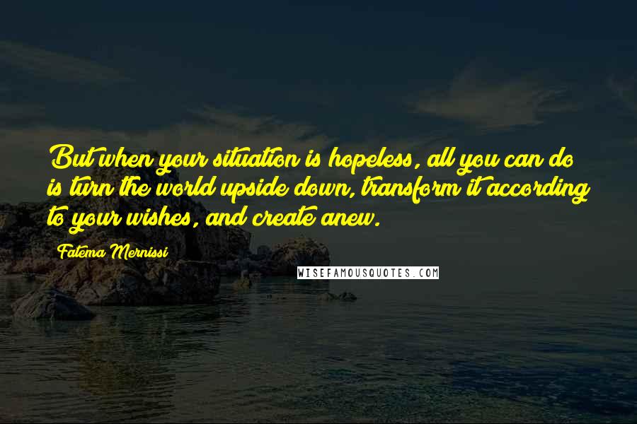 Fatema Mernissi Quotes: But when your situation is hopeless, all you can do is turn the world upside down, transform it according to your wishes, and create anew.