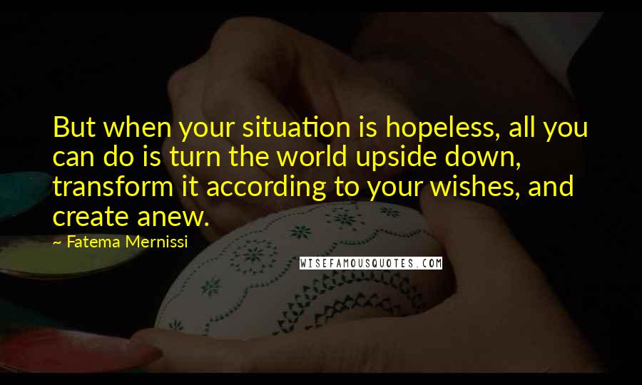 Fatema Mernissi Quotes: But when your situation is hopeless, all you can do is turn the world upside down, transform it according to your wishes, and create anew.